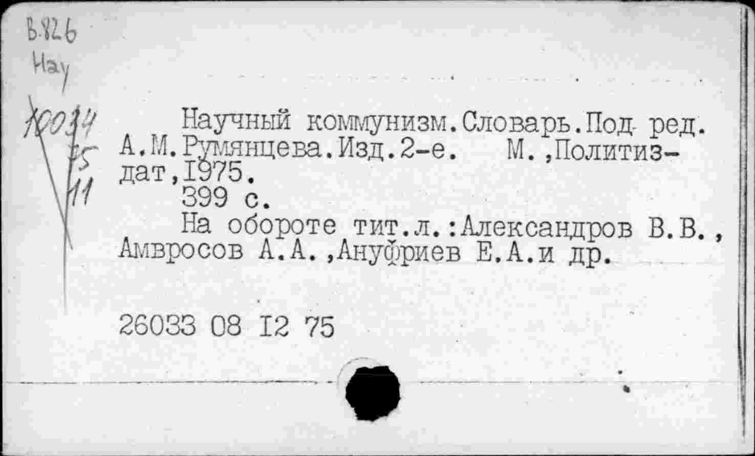 ﻿Чау
Научный коммунизм.Словарь.Под- ред.
А. М. Румянцева. Изд. 2-е.	М. »Политиз-
дат ,1975.
399 с.
На обороте тит.л.’.Александров В.В., Амвросов А.А.»Ануфриев Е.А.и др.
26033 08 12 75